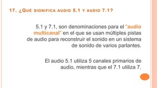 17. ¿QUÉ SIGNIFICA AUDIO 5.1 Y AUDIO 7.1?
5.1 y 7.1, son denominaciones para el "audio
multicanal" en el que se usan múltiples pistas
de audio para reconstruir el sonido en un sistema
de sonido de varios parlantes.
El audio 5.1 utiliza 5 canales primarios de
audio, mientras que el 7.1 utiliza 7.
 