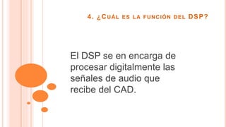 4. ¿CUÁL ES LA FUNCIÓN DEL DSP?
El DSP se en encarga de
procesar digitalmente las
señales de audio que
recibe del CAD.
 