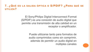 7. ¿QUÉ ES LA SALIDA ÓPTICA O S/PDIF? ¿PARA QUÉ SE
UTILIZA?
El Sony/Philips Digital Interconnect Format
(S/PDIF) es una conexión de audio digital que
permite una transmisión de alta calidad en un
receptor o amplificador.
Puede utilizarse tanto para formatos de
audio comprimidos como sin comprimir,
además de permitir un audio digital en
múltiples canales
 