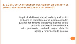 8. ¿CUÁL ES LA DIFERENCIA DEL SONIDO ON-BOARD Y EL
SONIDO QUE MANEJA UNA PLACA DE SONIDO?
La principal diferencia es el hecho que el sonido
on-board es controlado por el microprocesador,
quitando rendimiento al sistema; mientras que la
placa de sonido es independiente al
microprocesador, brindando mayor calidad de
sonido y rendimiento de sistema.
 