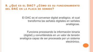 9. ¿QUÉ ES EL DAC? ¿CÓMO ES SU FUNCIONAMIENTO
DEL DAC EN LA PLACA DE SONIDO?
El DAC es el conversor digital analógico, el cual
transforma las señales digitales en señales
analógicas.
Funciona procesando la información binaria
(digital) y convirtiéndola en un valor de tensión
analógica capaz de ser procesada por un sistema
electrónico.
 