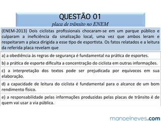QUESTÃO 01
placa de trânsito no ENEM
(ENEM-2013)	 Dois	 ciclistas	 proﬁssionais	 chocaram-se	 em	 um	 parque	 público	 e	
culparam	 a	 ineﬁciência	 da	 sinalização	 local,	 uma	 vez	 que	 ambos	 leram	 e	
respeitaram	a	placa	dirigida	a	esse	Npo	de	esporNsta.	Os	fatos	relatados	e	a	leitura	
da	referida	placa	revelam	que		
a)	a	obediência	às	regras	de	segurança	é	fundamental	na	práNca	de	esportes.		
b)	a	práNca	de	esporte	diﬁculta	a	concentração	do	ciclista	em	outras	informações.		
c)	 a	 interpretação	 dos	 textos	 pode	 ser	 prejudicada	 por	 equívocos	 em	 sua	
elaboração.		
d)	a	capacidade	de	leitura	do	ciclista	é	fundamental	para	o	alcance	de	um	bom	
rendimento	Wsico.		
e)	a	responsabilidade	pelas	informações	produzidas	pelas	placas	de	trânsito	é	de	
quem	vai	usar	a	via	pública.		
 
