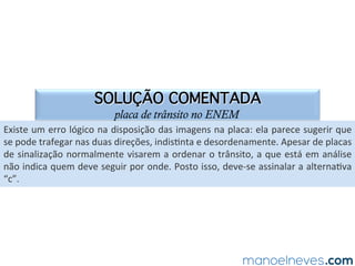 SOLUÇÃO COMENTADA
placa de trânsito no ENEM
Existe	um	erro	lógico	na	disposição	das	imagens	na	placa:	ela	parece	sugerir	que	
se	pode	trafegar	nas	duas	direções,	indisNnta	e	desordenamente.	Apesar	de	placas	
de	sinalização	normalmente	visarem	a	ordenar	o	trânsito,	a	que	está	em	análise	
não	indica	quem	deve	seguir	por	onde.	Posto	isso,	deve-se	assinalar	a	alternaNva	
“c”.	
 