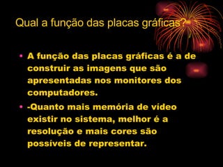 A função das placas gráficas é a de construir as imagens que são apresentadas nos monitores dos computadores. -Quanto mais memória de vídeo existir no sistema, melhor é a resolução e mais cores são possíveis de representar. Qual a função das placas gráficas? 