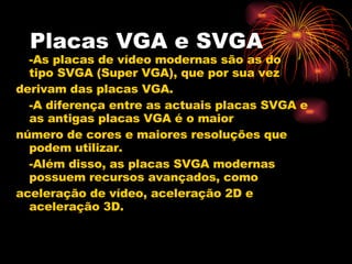 Placas VGA e SVGA -As placas de vídeo modernas são as do tipo SVGA (Super VGA), que por sua vez derivam das placas VGA. -A diferença entre as actuais placas SVGA e as antigas placas VGA é o maior número de cores e maiores resoluções que podem utilizar. -Além disso, as placas SVGA modernas possuem recursos avançados, como aceleração de vídeo, aceleração 2D e aceleração 3D. 