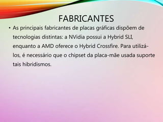 FABRICANTES
• As principais fabricantes de placas gráficas dispõem de
tecnologias distintas: a NVidia possui a Hybrid SLI,
enquanto a AMD oferece o Hybrid Crossfire. Para utilizá-
los, é necessário que o chipset da placa-mãe usada suporte
tais hibridismos.
 