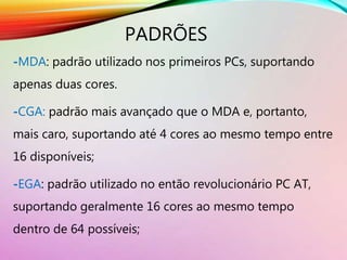 PADRÕES
-MDA: padrão utilizado nos primeiros PCs, suportando
apenas duas cores.
-CGA: padrão mais avançado que o MDA e, portanto,
mais caro, suportando até 4 cores ao mesmo tempo entre
16 disponíveis;
-EGA: padrão utilizado no então revolucionário PC AT,
suportando geralmente 16 cores ao mesmo tempo
dentro de 64 possíveis;
 