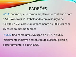 PADRÕES
-VGA: padrão que se tornou amplamente conhecido com
o S.O. Windows 95, trabalhando com resolução de
640x480 e 256 cores simultaneamente ou 800x600 com
16 cores ao mesmo tempo;
-SVGA: tido como uma evolução do VGA, o SVGA
inicialmente indicava a resolução de 800x600 pixels e,
posteriormente, de 1024x768.
 