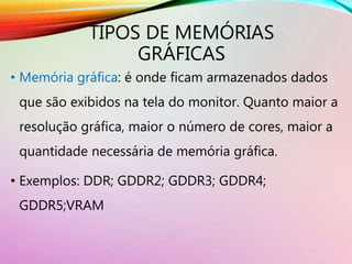 TIPOS DE MEMÓRIAS
GRÁFICAS
• Memória gráfica: é onde ficam armazenados dados
que são exibidos na tela do monitor. Quanto maior a
resolução gráfica, maior o número de cores, maior a
quantidade necessária de memória gráfica.
• Exemplos: DDR; GDDR2; GDDR3; GDDR4;
GDDR5;VRAM
 