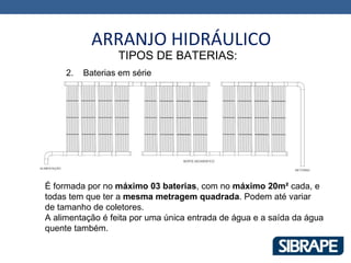 ARRANJO HIDRÁULICO
                  TIPOS DE BATERIAS:
     2.   Baterias em série




É formada por no máximo 03 baterias, com no máximo 20m² cada, e
todas tem que ter a mesma metragem quadrada. Podem até variar
de tamanho de coletores.
A alimentação é feita por uma única entrada de água e a saída da água
quente também.
 