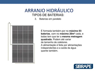 ARRANJO HIDRÁULICO
  TIPOS DE BATERIAS:
   3.   Baterias em paralelo




         É formada também por no máximo 03
         baterias, com no máximo 20m² cada, e
         todas tem que ter a mesma metragem
         quadrada. Podem até variar
         de tamanho de coletores.
         A alimentação é feita por alimentações
         independentes e a saída da água
         quente também.
 