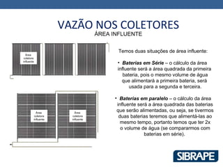 VAZÃO NOS COLETORES
                                  ÁREA INFLUENTE


                                         Temos duas situações de área influente:
  Área
 coletora
influente
                                         • Baterias em Série – o cálculo da área
                                         influente será a área quadrada da primeira
                                            bateria, pois o mesmo volume de água
                                           que alimentará a primeira bateria, será
                                               usada para a segunda e terceira.

                                        • Baterias em paralelo – o cálculo da área
                                         influente será a área quadrada das baterias
          Área          Área
                                         que serão alimentadas, ou seja, se tivermos
         coletora      coletora           duas baterias teremos que alimentá-las ao
        influente     influente
                                           mesmo tempo, portanto temos que ter 2x
                                           o volume de água (se compararmos com
                                                      baterias em série).
 