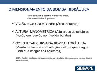 DIMENSIONAMENTO DA BOMBA HIDRÁULICA
               Para calcular a bomba hidráulica ideal,
               são necessários 3 passos:

  VAZÃO NOS COLETORES (Área Influente)

  ALTURA MANOMÉTRICA (Altura que os coletores
   ficarão em relação ao nível da bomba)

  CONSULTAR CURVA DA BOMBA HIDRÁULICA
   (Vazão da bomba com relação a altura que a água
    tem que chegar nos coletores)

   OBS.: Existem perdas de cargas em registros, válvula do filtro, conexões, etc. que devem
   ser calculados.
 