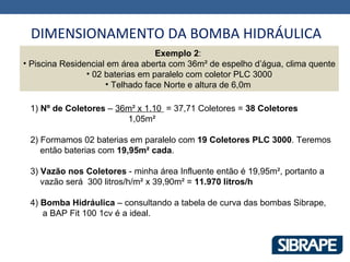 DIMENSIONAMENTO DA BOMBA HIDRÁULICA
                                  Exemplo 2:
• Piscina Residencial em área aberta com 36m² de espelho d’água, clima quente
                • 02 baterias em paralelo com coletor PLC 3000
                     • Telhado face Norte e altura de 6,0m

 1) Nº de Coletores – 36m² x 1.10 = 37,71 Coletores = 38 Coletores
                        1,05m²

 2) Formamos 02 baterias em paralelo com 19 Coletores PLC 3000. Teremos
    então baterias com 19,95m² cada.

 3) Vazão nos Coletores - minha área Influente então é 19,95m², portanto a
    vazão será 300 litros/h/m² x 39,90m² = 11.970 litros/h

 4) Bomba Hidráulica – consultando a tabela de curva das bombas Sibrape,
    a BAP Fit 100 1cv é a ideal.
 