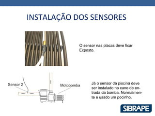 INSTALAÇÃO DOS SENSORES


            O sensor nas placas deve ficar
            Exposto.




                  Já o sensor da piscina deve
                  ser instalado no cano de en-
                  trada da bomba. Normalmen-
                  te é usado um pocinho.
 