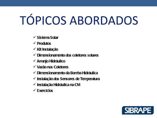 TÓPICOS ABORDADOS
  Sistema Solar
  Produtos
  Kit Instalação
  Dimensionamento dos coletores solares
  Arranjo Hidráulico
  Vazão nos Coletores
  Dimensionamento da Bomba Hidráulica
  Instalação dos Sensores de Temperatura
  Instalação Hidráulica na CM
  Exercícios
 