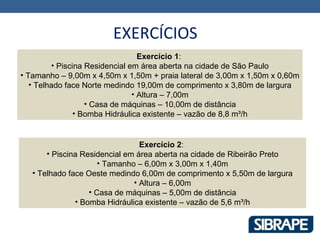 EXERCÍCIOS
                                  Exercício 1:
         • Piscina Residencial em área aberta na cidade de São Paulo
• Tamanho – 9,00m x 4,50m x 1,50m + praia lateral de 3,00m x 1,50m x 0,60m
   • Telhado face Norte medindo 19,00m de comprimento x 3,80m de largura
                                • Altura – 7,00m
                   • Casa de máquinas – 10,00m de distância
                • Bomba Hidráulica existente – vazão de 8,8 m³/h


                                 Exercício 2:
       • Piscina Residencial em área aberta na cidade de Ribeirão Preto
                      • Tamanho – 6,00m x 3,00m x 1,40m
   • Telhado face Oeste medindo 6,00m de comprimento x 5,50m de largura
                               • Altura – 6,00m
                   • Casa de máquinas – 5,00m de distância
               • Bomba Hidráulica existente – vazão de 5,6 m³/h
 