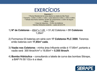 EXERCÍCIOS
                                               Exercício 1:
                      • Piscina Residencial em área aberta na cidade de São Paulo
            • Tamanho – 9,00m x 4,50m x 1,50m + praia lateral de 3,00m x 1,50m x 0,60m
               • Telhado face Norte medindo 19,00m de comprimento x 3,80m de largura
                                             • Altura – 7,00m
                                • Casa de máquinas – 10,00m de distância
                             • Bomba Hidráulica existente – vazão de 8,8 m³/h


1) Nº de Coletores – 45m² x 1.20 = 51,42 Coletores = 51 Coletores
                       1,05m²

2) Formamos 03 baterias em série com 17 Coletores PLC 3000. Teremos
   então baterias com 17,85m² cada.

3) Vazão nos Coletores - minha área Influente então é 17,85m², portanto a
   vazão será 300 litros/h/m² x 19,95m² = 5.355 litros/h

4) Bomba Hidráulica – consultando a tabela de curva das bombas Sibrape,
   a BAP Fit 50 1/2cv é a ideal.
 