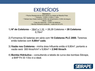 EXERCÍCIOS
                                           Exercício 2:
                 • Piscina Residencial em área aberta na cidade de Ribeirão Preto
                                • Tamanho – 6,00m x 3,00m x 1,40m
             • Telhado face Oeste medindo 6,00m de comprimento x 5,50m de largura
                                         • Altura – 6,00m
                             • Casa de máquinas – 5,00m de distância
                         • Bomba Hidráulica existente – vazão de 5,6 m³/h


1) Nº de Coletores – 18m² x 1.10 = 28,28 Coletores = 28 Coletores
                       0,70m²

2) Formamos 02 baterias em série com 14 Coletores PLC 2000. Teremos
   então baterias com 9,80m² cada.

3) Vazão nos Coletores - minha área Influente então é 9,80m², portanto a
   vazão será 300 litros/h/m² x 9,80m² = 2.940 litros/h

4) Bomba Hidráulica – consultando a tabela de curva das bombas Sibrape,
   a BAP Fit 33 1/3cv é a ideal.
 