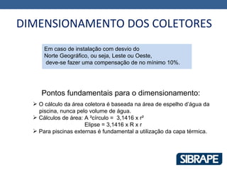 DIMENSIONAMENTO DOS COLETORES
      Em caso de instalação com desvio do
      Norte Geográfico, ou seja, Leste ou Oeste,
      deve-se fazer uma compensação de no mínimo 10%.




     Pontos fundamentais para o dimensionamento:
   O cálculo da área coletora é baseada na área de espelho d’água da
    piscina, nunca pelo volume de água.
   Cálculos de área: A ²círculo = 3,1416 x r²
                      Elipse = 3,1416 x R x r
   Para piscinas externas é fundamental a utilização da capa térmica.
 