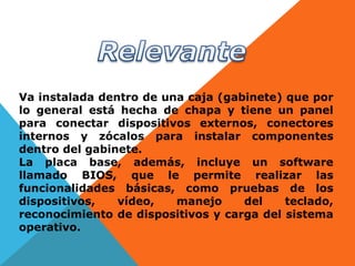 Va instalada dentro de una caja (gabinete) que por
lo general está hecha de chapa y tiene un panel
para conectar dispositivos externos, conectores
internos y zócalos para instalar componentes
dentro del gabinete.
La placa base, además, incluye un software
llamado BIOS, que le permite realizar las
funcionalidades básicas, como pruebas de los
dispositivos, vídeo, manejo del teclado,
reconocimiento de dispositivos y carga del sistema
operativo.
 