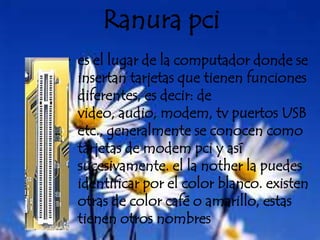 Ranura pcies el lugar de la computador donde se insertan tarjetas que tienen funciones diferentes, es decir: de video, audio, modem, tv puertos USB etc., generalmente se conocen como tarjetas de modem pci y así sucesivamente. el la nother la puedes identificar por el color blanco. existen otras de color café o amarillo, estas tienen otros nombres