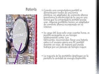 BateríaCuando una computadora portátil se alimenta por medio de una toma eléctrica, un adaptador de corriente alterna transforma la electricidad de la casa en una forma que la computadora portátil pueda usar. Algunas portátiles tienen un adaptador de corriente alterna incorporado en su interior.Su carga útil dura solo unas cuantas horas, es posible recargarlas en un tiempo relativamente corto. Los fabricantes, recomiendan llevar una batería extra si el usuario opera una PC portátil durante un viaje, de manera que pueda trabajar por un periodo de tiempo mayor.La mayoría de las portátiles despliegan en la pantalla la cantidad de energía disponible.