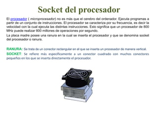 Socket del procesadorEl procesador( microprocesador) no es más que el cerebro del ordenador. Ejecuta programas a partir de un conjunto de instrucciones. El procesador se caracteriza por su frecuencia, es decir la velocidad con la cual ejecuta las distintas instrucciones. Esto significa que un procesador de 800 MHz puede realizar 800 millones de operaciones por segundo. La placa madre posee una ranura en la cual se inserta el procesador y que se denomina socket del procesador o ranura. RANURA: Se trata de un conector rectangular en el que se inserta un procesador de manera vertical.SOCKET: Se refiere más específicamente a un conector cuadrado con muchos conectores pequeños en los que se inserta directamente el procesador.