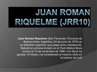 Juan Román Riquelme (San Fernando, Provincia de
     Buenos Aires, Argentina, 24 de junio de 1978) es
  un futbolista argentino que juega como mediapunta.
   Debutó en primera división en el Club Atlético Boca
    Juniors el 10 de noviembre de 1996. Con Boca ha
ganado 10 títulos y es considerado el máximo ídolo en
                                    la historia del club
 
