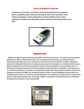 Discos de memoria Flash USB:
( Jumpdrives, Pocket Drives, Pen Drives, thumb drives) dispositivos muy pequeños,
ligeros y portátiles pueden almacenar hasta 2gb de datos estos dispositivos se han
vuelto muy populares y están sustituyendo a los discos flexibles al tener mayor
capacidad y velocidad, estos dispositivos pueden mantener la información hasta por 10
años.

Memoria Rom
ROM son las siglas de read-only memory, que significa "memoria de sólo lectura": una memoria de semiconductor
destinada a ser leída y no destructible, es decir, que no se puede escribir sobre ella y que conserva intacta la
información almacenada, incluso en el caso de que se interrumpa la corriente (memoria no volátil). La ROM suele
almacenar la configuración del sistema o el programa de arranque de la computadora. Las memorias de sólo lectura o
ROM son utilizadas como medio de almacenamiento de datos en las computadoras. Su uso principal reside en la
distribución de programas que están estrechamente ligados al soporte físico de la computadora, y que seguramente
no necesitarán actualización. Por ejemplo, una tarjeta gráfica puede realizar algunas funciones básicas a través de los
programas contenidos en la ROM. Una razón de que todavía se utilice la memoria ROM para almacenar datos es la
velocidad ya que los discos son más lentos. Aún más importante, no se puede leer un programa que es necesario para
ejecutar un disco desde el propio disco. Por lo tanto, la BIOS, o el sistema de arranque oportuno de la computadora
normalmente se encuentran en una memoria ROM.

 