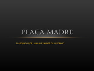 PLACA MADRE 
ELABORADO POR: JUAN ALEXANDER GIL BUITRAGO 
 