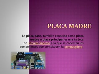 La placa base, también conocida como placa
madre o placa principal es una tarjeta
de circuito impreso a la que se conectan los
componentes que constituyen la computadora.
 