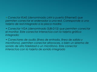 • Conector RJ45 (denominado LAN o puerto Ethernet) que
permiten conectar el ordenador a una red. Corresponde a una
tarjeta de red integrada a la placa madre;
• Conector VGA (denominado SUB-D15) que permiten conectar
el monitor. Este conector interactúa con la tarjeta gráfica
integrada;
• Conectores de audio (línea de entrada, línea de salida y
micrófono), permiten conectar altavoces, o bien un sistema de
sonido de alta fidelidad o un micrófono. Este conector
interactúa con la tarjeta de sonido integrada
 