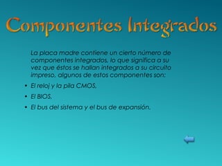 La placa madre contiene un cierto número de
componentes integrados, lo que significa a su
vez que éstos se hallan integrados a su circuito
impreso, algunos de estos componentes son:
• El reloj y la pila CMOS,
• El BIOS,
• El bus del sistema y el bus de expansión.
 