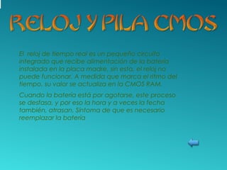 El reloj de tiempo real es un pequeño circuito
integrado que recibe alimentación de la batería
instalada en la placa madre, sin esta, el reloj no
puede funcionar. A medida que marca el ritmo del
tiempo, su valor se actualiza en la CMOS RAM.
Cuando la batería está por agotarse, este proceso
se desfasa, y por eso la hora y a veces la fecha
también, atrasan. Síntoma de que es necesario
reemplazar la batería
 