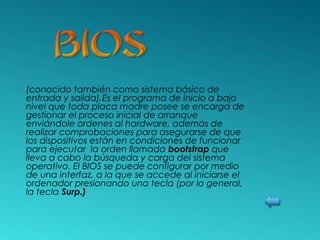 (conocido también como sistema básico de
entrada y salida),Es el programa de inicio a bajo
nivel que toda placa madre posee se encarga de
gestionar el proceso inicial de arranque
enviándole ordenes al hardware, además de
realizar comprobaciones para asegurarse de que
los dispositivos están en condiciones de funcionar
para ejecutar la orden llamada bootstrap que
lleva a cabo la búsqueda y carga del sistema
operativo. El BIOS se puede configurar por medio
de una interfaz, a la que se accede al iniciarse el
ordenador presionando una tecla (por lo general,
la tecla Surp.)
 