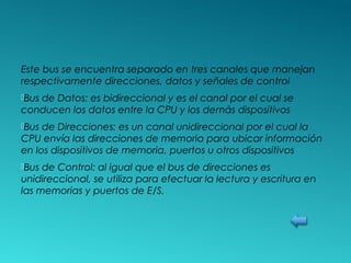 Este bus se encuentra separado en tres canales que manejan
respectivamente direcciones, datos y señales de control
Bus de Datos: es bidireccional y es el canal por el cual se
conducen los datos entre la CPU y los demás dispositivos
Bus de Direcciones: es un canal unidireccional por el cual la
CPU envía las direcciones de memoria para ubicar información
en los dispositivos de memoria, puertos u otros dispositivos
Bus de Control: al igual que el bus de direcciones es
unidireccional, se utiliza para efectuar la lectura y escritura en
las memorias y puertos de E/S.
 