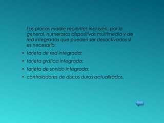 Las placas madre recientes incluyen, por lo
general, numerosos dispositivos multimedia y de
red integrados que pueden ser desactivados si
es necesario:
• tarjeta de red integrada;
• tarjeta gráfica integrada;
• tarjeta de sonido integrada;
• controladores de discos duros actualizados.
 