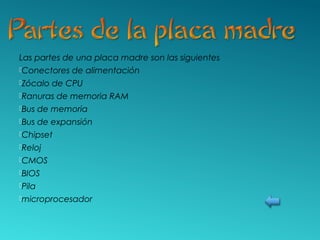 Las partes de una placa madre son las siguientes
Conectores de alimentación
Zócalo de CPU
Ranuras de memoria RAM
Bus de memoria
Bus de expansión
Chipset
Reloj
CMOS
BIOS
Pila
microprocesador
 