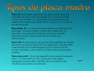  Placa AT: Esta tarjeta resulta ser de gran tamaño para las
unidades de disco más avanzadas, por lo que no puede
introducirse en ellas. La desventaja que presenta es que
suele inducir errores por medio de su conector con la fuente
de alimentación.
 Placa Baby AT: su modo de funcionalidad es similar al AT, sin
embargo , el tener un gran número de cables que no
permiten una correcta ventilación así como también
presentar el micro distanciado de la entrada de
alimentación.
 Placa ATX: En esta placa, los puertos más utilizados se ubican
de forma opuesta al de los slots de aplicación. El puerto DIN
5 del teclado se vio reemplazado por las tomas TS/2 de
mouse y teclado, y se lo ubicó en mismo lado que los otros
puertos.
 Placa micro AXT: Al ser tan pequeña, solo presenta espacio
para 1 o 2 slots AGP y/o PCI. Es por esto que suelen
agregarse puertos USB o FireWire. Esta es la placa más
moderna que existe actualmente.
 