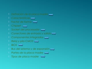 Definición de la placa madre
 Características
 Factor de forma
 Chipset
 Socket del procesador
 Conectores de entrada y salida
 Componentes integrados
 Reloj y pila CMOS
 BIOS
 Bus del sistema y de expansión
 Partes de la placa madre
 Tipos de placa madre
 