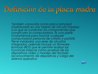 También conocida como placa principal
(mainboard) es una tarjeta de circuito impreso
a la que se conectan los componentes que
constituyen la computadora. Es una parte
fundamental para montar cualquier
computadora personal de criterio o portátil.
Tiene instalados una serie de circuitos
integrados; además incluye un firmware
llamado BIOS que le permite realizar las
funciones básicas como pruebas de los
dispositivos video y manejo del teclado
reconocimiento de dispositivos y carga del
sistema operativo
 