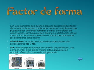 Son los estándares que definen algunas características físicas
de las placas base para ordenador personal. Las placas base
pueden tener diferentes tamaños o varios conectores de
alimentación, también pueden diferir en la distribución de las
ranuras, los bancos de memoria o el zócalo del procesador.
Los estándares básicos son:
 AT miniatura: se usaba en los primeros ordenadores con
procesadores 368 y 468.
 ATX: diseñada para facilitar la conexión de periféricos . Los
componentes de la placa madre están dispuestos en
paralelo. Garantiza una mejor refrigeración.
 