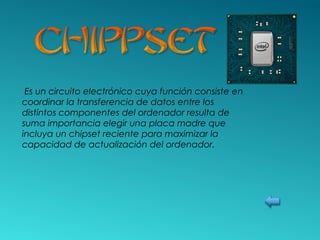 Es un circuito electrónico cuya función consiste en
coordinar la transferencia de datos entre los
distintos componentes del ordenador resulta de
suma importancia elegir una placa madre que
incluya un chipset reciente para maximizar la
capacidad de actualización del ordenador.
 