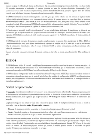 6/8/2017 Placa madre
http://es.ccm.net/contents/366-placa-madre 4/10
Cuando se apaga el ordenador, la fuente de alimentación deja inmediatamente de proporcionar electricidad a la placa madre.
Al encender nuevamente el ordenador, el sistema continúa en hora. Un circuito electrónico denominado CMOS
(Semiconductor de óxido metálico complementario), también llamado BIOS CMOS, conserva algunos datos del sistema,
como la hora, la fecha del sistema y algunas configuraciones esenciales del sistema.
El CMOS se alimenta de manera continua gracias a una pila (pila tipo botón) o bien a una pila ubicada en la placa madre.
La información sobre el hardware en el ordenador (como el número de pistas o sectores en cada disco duro) se almacena
directamente en el CMOS. Como el CMOS es un tipo de almacenamiento lento, en algunos casos, ciertos sistemas suelen
proceder al copiado del contenido del CMOS en la memoria RAM (almacenamiento rápido); el término "memoria shadow"
se utiliza para describir este proceso de copiado de información en la memoria RAM.
El "semiconductor de óxido metálico complementario" es una tecnología de fabricación de transistores, la última de una
extensa lista que incluye a su vez la TTL (lógica transistor-transistor), el TTLS (lógica transistor-transistor Schottky) (más
rápido) o el NMOS (Semiconductor de óxido metálico de canal negativo) y el PMOS (Semiconductor de óxido metálico de
canal positivo).
El CMOS permite la ejecución de numerosos canales complementarios en un solo chip. A diferencia de TTL o TTLS, el
CMOS es mucho más lento, pero reduce notoriamente el consumo de energía; esta es la razón por la que se utiliza como
reloj de ordenadores alimentados a pilas. A veces, el término CMOS se utiliza erróneamente para hacer referencia a los
relojes de ordenadores.
Cuando la hora del ordenador se reinicia de manera continua o si el reloj se atrasa, generalmente sólo debe cambiarse la
pila.
El BIOS
El BIOS (Sistema básico de entrada y salida) es el programa que se utiliza como interfaz entre el sistema operativo y la
placa madre. El BIOS puede almacenarse en la memoria ROM (de sólo lectura, que se puede escribir únicamente) y utiliza
los datos almacenados en el CMOS para buscar la configuración del hardware del sistema.
El BIOS se puede configurar por medio de una interfaz (llamada Configuración del BIOS), a la que se accede al iniciarse el
ordenador presionando una tecla (por lo general, la tecla Supr. En realidad, la configuración del BIOS se utiliza sólo como
interfaz para configuración; los datos se almacenan en el CMOS. Para obtener más información, se aconseja consultar el
manual de su placa madre).
Socket del procesador
El procesador (también denominado microprocesador) no es más que el cerebro del ordenador. Ejecuta programas a partir
de un conjunto de instrucciones. El procesador se caracteriza por su frecuencia, es decir la velocidad con la cual ejecuta las
distintas instrucciones. Esto significa que un procesador de 800 MHz puede realizar 800 millones de operaciones por
segundo.
La placa madre posee una ranura (a veces tiene varias en las placas madre de multiprocesadores) en la cual se inserta el
procesador y que se denomina socket del procesador o ranura.
Ranura: Se trata de un conector rectangular en el que se inserta un procesador de manera vertical.
Socket: Además de resultar un término general, también se refiere más específicamente a un conector cuadrado con
muchos conectores pequeños en los que se inserta directamente el procesador.
Dentro de estos dos grandes grupos, se utilizan diferentes versiones, según del tipo de procesador. Más allá del tipo de
socket o ranura que se utilice, es esencial que el procesador se inerte con suavidad para que no se doble ninguna clavija
(existen cientos de ellas). Para insertarlos con mayor facilidad, se ha creado un concepto llamado ZIF (Fuerza de inserción
nula). Los sockets ZIF poseen una pequeña palanca que, cuando se levanta, permite insertar el procesador sin aplicar
presión. Al bajarse, ésta mantiene el procesador en su lugar.
 