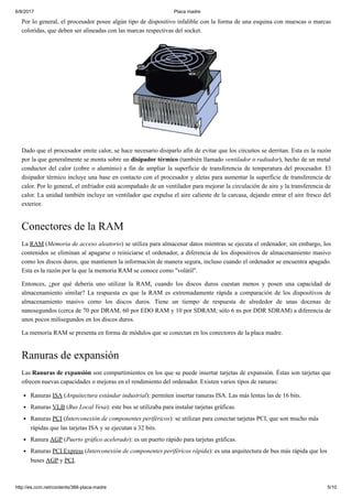 6/8/2017 Placa madre
http://es.ccm.net/contents/366-placa-madre 5/10
Por lo general, el procesador posee algún tipo de dispositivo infalible con la forma de una esquina con muescas o marcas
coloridas, que deben ser alineadas con las marcas respectivas del socket.
Dado que el procesador emite calor, se hace necesario disiparlo afín de evitar que los circuitos se derritan. Esta es la razón
por la que generalmente se monta sobre un disipador térmico (también llamado ventilador o radiador), hecho de un metal
conductor del calor (cobre o aluminio) a fin de ampliar la superficie de transferencia de temperatura del procesador. El
disipador térmico incluye una base en contacto con el procesador y aletas para aumentar la superficie de transferencia de
calor. Por lo general, el enfriador está acompañado de un ventilador para mejorar la circulación de aire y la transferencia de
calor. La unidad también incluye un ventilador que expulsa el aire caliente de la carcasa, dejando entrar el aire fresco del
exterior.
Conectores de la RAM
La RAM (Memoria de acceso aleatorio) se utiliza para almacenar datos mientras se ejecuta el ordenador; sin embargo, los
contenidos se eliminan al apagarse o reiniciarse el ordenador, a diferencia de los dispositivos de almacenamiento masivo
como los discos duros, que mantienen la información de manera segura, incluso cuando el ordenador se encuentra apagado.
Esta es la razón por la que la memoria RAM se conoce como "volátil".
Entonces, ¿por qué debería uno utilizar la RAM, cuando los discos duros cuestan menos y posen una capacidad de
almacenamiento similar? La respuesta es que la RAM es extremadamente rápida a comparación de los dispositivos de
almacenamiento masivo como los discos duros. Tiene un tiempo de respuesta de alrededor de unas docenas de
nanosegundos (cerca de 70 por DRAM, 60 por EDO RAM y 10 por SDRAM; sólo 6 ns por DDR SDRAM) a diferencia de
unos pocos milisegundos en los discos duros.
La memoria RAM se presenta en forma de módulos que se conectan en los conectores de la placa madre.
Ranuras de expansión
Las Ranuras de expansión son compartimientos en los que se puede insertar tarjetas de expansión. Éstas son tarjetas que
ofrecen nuevas capacidades o mejoras en el rendimiento del ordenador. Existen varios tipos de ranuras:
Ranuras ISA (Arquitectura estándar industrial): permiten insertar ranuras ISA. Las más lentas las de 16 bits.
Ranuras VLB (Bus Local Vesa): este bus se utilizaba para instalar tarjetas gráficas.
Ranuras PCI (Interconexión de componentes periféricos): se utilizan para conectar tarjetas PCI, que son mucho más
rápidas que las tarjetas ISA y se ejecutan a 32 bits.
Ranura AGP (Puerto gráfico acelerado): es un puerto rápido para tarjetas gráficas.
Ranuras PCI Express (Interconexión de componentes periféricos rápida): es una arquitectura de bus más rápida que los
buses AGP y PCI.
 