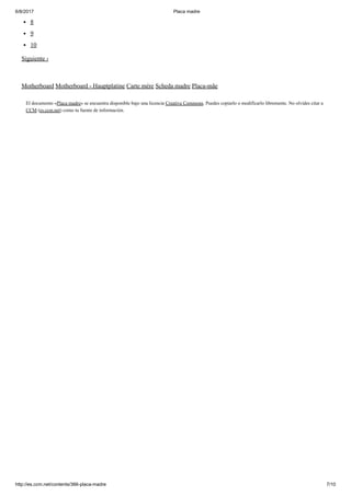 6/8/2017 Placa madre
http://es.ccm.net/contents/366-placa-madre 7/10
8
9
10
Siguiente ›
Motherboard Motherboard - Hauptplatine Carte mère Scheda madre Placa-mãe
El documento «Placa madre» se encuentra disponible bajo una licencia Creative Commons. Puedes copiarlo o modificarlo libremente. No olvides citar a
CCM (es.ccm.net) como tu fuente de información.
 