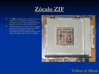 Zócalo ZIF Un  ZIF , del inglés  Zero Insertion Force , es un zócalo ( socket ) donde se conecta un  microprocesador  con un mecanismo que permite una fuerza de inserción nula. Eléctricamente es como un  PGA , aunque gracias a un sistema mecánico es posible introducir el microprocesador sin necesidad de fuerza alguna evitando así el riesgo de ruptura de una de sus patillas. Volver al Menú 