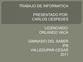 TRABAJO DE INFORMATICA

     PRESENTADO POR:
     CARLOS CESPEDES

           LICENCIADO:
         ORLANDO VACA

    GIMNASIO DEL SABER
                    8ºB
     VALLEDUPAR-CESAR
                   2011
 