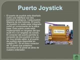    El puerto de joystick esta diseñado
    como una interface con dos
    joysticks analógicos. Cada joystick
    dispone de dos botones. El puerto
    de joystick no suele estar integrado
    como un componente de la placa
    base. Este puerto suele estar
    implementado en targetas del tipo
    multi-I/O o en targetas de sonido.
    El conector del puerto permite la
    conexión de dos joystick a la vez.
    Es muy simple saber si el puerto
    de joystick esta disponible en
    nuestro PC. Es el único conector
    de 15 pines que podemos
    encontrar en el panel de atras de
    nuestro ordenador.
 